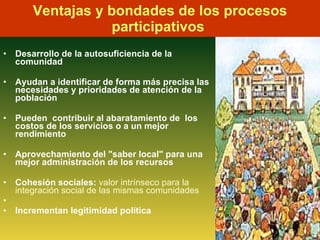 Ventajas y bondades de los procesos participativos  D esarrollo de la autosuficiencia de la comunidad  A yudan a identificar de forma más precisa las necesidades y prioridades de atención de la población  P ueden  contribuir al abaratamiento de  los costos de los servicios o a un mejor rendimiento A provechamiento del "saber local" para una mejor administración de los recursos C ohesión sociales:  valor intrínseco para la integración social de las mismas comunidades Incrementan legitimidad política   