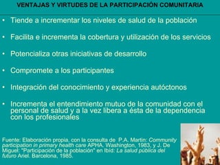 VENTAJAS Y VIRTUDES DE LA PARTICIPACIÓN COMUNITARIA Tiende a incrementar los niveles de salud de la población Facilita e incrementa la cobertura y utilización de los servicios Potencializa otras iniciativas de desarrollo Compromete a los participantes Integración del conocimiento y experiencia autóctonos Incrementa el entendimiento mutuo de la comunidad con el personal de salud y a la vez libera a ésta de la dependencia  con los profesionales Fuente: Elaboración propia, con la consulta de  P.A. Martin:  Community participation in primary health care  APHA. Washington, 1983, y J. De Miguel: "Participación de la población" en Ibíd:  La salud pública del futuro  Ariel. Barcelona, 1985. 