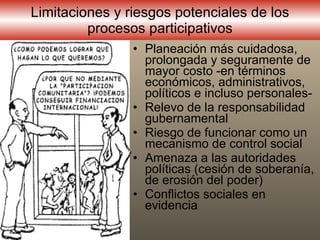 L imitaciones y riesgos potenciales  de los  procesos participativos P laneación más cuidadosa, prolongada y seguramente de mayor costo -en términos económicos, administrativos, políticos e incluso personales - R elevo de la responsabilidad gubernamental  Riesgo de  funcionar como un mecanismo de control social  A menaza a las autoridades políticas  ( cesión de soberanía, de erosión del poder ) C onflictos sociales en evidencia 