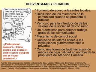 DESVENTAJAS Y PECADOS  * Fomento de apoyo a las élites locales * Desilusión de los miembros de la comunidad cuando se presenta el fracaso * Vehículo para la introducción de los valores de la sociedad de consumo * Un eufemismo para obtener trabajo gratis de las comunidades * Mecanismo de control social * Captación de líderes afines a las instituciones gubernamentales o privadas * Como una forma de legitimar atención médica de baja calidad en nombre de la propuesta de Atención Primaria Fuente: Elaboración propia basada en la consulta de A. Ugalde: "Ideological dimensions of community participation in Latin American programs"  Soc Sci Med  21 (1) 1985: 41-53 y E.L. Menéndez: "Continuidad y discontinuidad del proyecto sanitarista mexicano. Crisis y reorientación neconservadora" en I. Almada Bay (coord):  Salud y crisis en México. Textos para un debate.  CIIH UNAM-Siglo XXI. México, 1990.  -¿Participación popular?. ¿Como queréis que decida el pueblo con lo estúpido que se ve por televisión?.-  