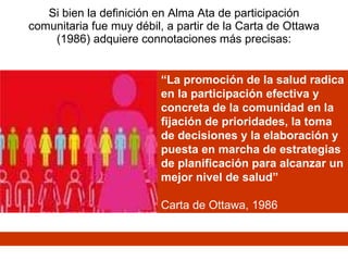 Si bien la definición en Alma Ata de participación comunitaria fue muy débil, a partir de la Carta de Ottawa (1986) adquiere connotaciones más precisas: “ La promoción de la salud radica en la participación efectiva y concreta de la comunidad en la fijación de prioridades, la toma de decisiones y la elaboración y puesta en marcha de estrategias de planificación para alcanzar un mejor nivel de salud” Carta de Ottawa, 1986 