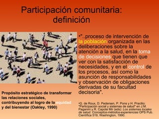 Participación comunitaria: definición "..proceso de intervención de  la población  organizada en las deliberaciones sobre la atención a la salud, en la  toma de decisiones  que tienen que ver con la satisfacción de necesidades, y en el  control  de los procesos, así como la asunción de responsabilidades y observación de obligaciones derivadas de su facultad decisoria". G. de Roux, D. Pedersen, P. Pons y H. Pracilio: "Participación social y sistemas de salud" en J.M. Paganini y R. Capote Mir (eds):  Los sistemas locales de salud. Conceptos-métodos-experiencias  OPS Pub. Científica 519, Washington, 1990. P ropósito estratégico de transformar las relaciones sociales, contribuyendo al logro de la  equidad  y del bienestar (Oakley, 1990) 