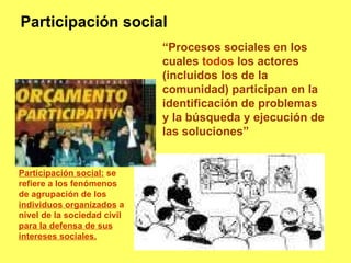 “ Procesos sociales en los cuales  todos  los actores (incluidos los de la comunidad) participan en la identificación de problemas y la búsqueda y ejecución de las soluciones” Participación social Participación social:  se refiere a los fenómenos de agrupación de los  individuos organizados  a nivel de la sociedad civil  para la defensa de sus intereses sociales. 