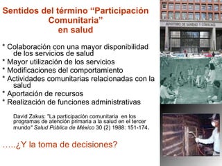 Sentidos del término “Participación Comunitaria” en salud * Colaboración con una mayor disponibilidad de los servicios de salud  * Mayor utilización de los servicios * Modificaciones del comportamiento  * Actividades comunitarias relacionadas con la salud * Aportación de recursos * Realización de funciones administrativas David Zakus: "La participación comunitaria  en los programas de atención primaria a la salud en el tercer mundo " Salud Pública de México  30 (2) 1988: 151-174 . … ..¿Y la toma de decisiones? 
