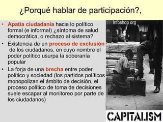 ¿Porqué hablar de participación?,  Apatía  ciudadanía   hacia  lo político  formal (e informal) ¿ síntoma de salud democrática , o  rechazo al sistema ?   Existencia de un  proceso de exclusión   de los ciudadanos, en cuyo nombre el poder político usurpa la soberanía popular La forja de una  brecha  entre poder político y sociedad   (l os partidos políticos monopolizan el ámbito de decisión , e l proceso político de toma de decisiones suele escapar al monitoreo por parte de los ciudadanos )   