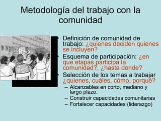 Metodología del trabajo con la comunidad Definición de comunidad de trabajo:  ¿quienes deciden quienes se incluyen? Esquema de participación:  ¿en que etapas participa la comunidad?, ¿hasta donde? Selección de los temas a trabajar  ¿quienes, cuáles, cómo, porqué? Alcanzables en corto, mediano y largo plazo. Construir capacidades comunitarias Fortalecer capacidades (liderazgo) 
