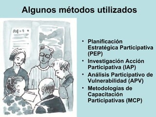 Algunos métodos utilizados Planificación Estratégica Participativa (PEP) Investigación Acción Participativa (IAP) Análisis Participativo de Vulnerabilidad (APV) Metodologías de Capacitación Participativas (MCP) 