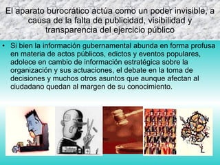 E l aparato burocrático actúa como un poder invisible, a causa de la falta de publicidad, visibilidad y transparencia del ejercicio público S i bien la información gubernamental abunda en forma profusa en materia de actos públicos, edictos y eventos populares, adolece en cambio de información estratégica sobre la organización y sus actuaciones, el debate en la toma de decisiones y muchos otros asuntos que aunque afectan al ciudadano quedan al margen de su conocimiento.  