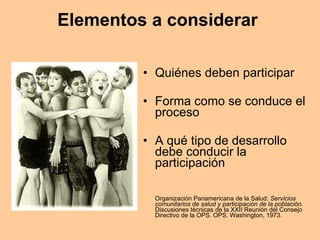 Elementos a considerar  Quiénes deben participar Forma como se conduce el proceso A qué tipo de desarrollo debe conducir la participación Organización Panamericana de la Salud:  Servicios comunitarios de salud y participación de la población.  Discusiones técnicas de la XXII Reunión del Consejo Directivo de la OPS. OPS. Washington, 1973. 
