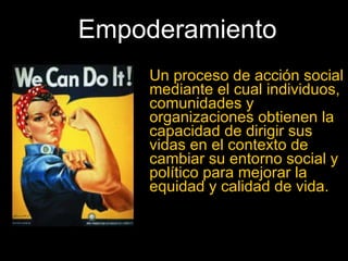Empoderamiento Un proceso de acción social mediante el cual individuos, comunidades y organizaciones obtienen la capacidad de dirigir sus vidas en el contexto de cambiar su entorno social y político para mejorar la equidad y calidad de vida. 