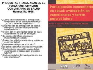 PREGUNTAS TRABAJADAS EN EL FORO PARTICIPACION COMUNITARIA EN SALUD Hermosillo, 1995. * ¿Cómo se conceptualiza la participación comunitaria en los proyectos concretos? ¿Y Cómo se lleva a la práctica? *¿Qué modelos de participación es posible distinguir a partir de las experiencias implementadas? *¿Cuáles son los principales logros de estas experiencias y a qué se atribuyen?  *¿Es posible identificar criterios de implementación exitosa? *¿Cuales han sido los obstáculos y problemas experimentados? *¿Con que estrategias se abordaron? *¿Es posible construir criterios de evaluación? *¿Que lecciones es posible extraer de las experiencias revisadas para proyectos futuros? *¿Qué necesidades de investigación son las más prioritarias? 