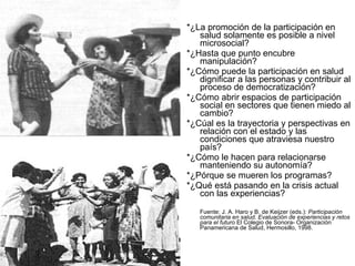 *¿La promoción de la participación en salud solamente es posible a nivel microsocial? *¿Hasta que punto encubre manipulación? *¿Cómo puede la participación en salud dignificar a las personas y contribuir al proceso de democratización? *¿Cómo abrir espacios de participación social en sectores que tienen miedo al cambio? *¿Cúal es la trayectoria y perspectivas en relación con el estado y las condiciones que atraviesa nuestro país? *¿Cómo le hacen para relacionarse manteniendo su autonomía? *¿Pórque se mueren los programas? *¿Qué está pasando en la crisis actual con las experiencias? Fuente: J. A. Haro y B. de Keijzer (eds.):  Participación comunitaria en salud. Evaluación de experiencias y retos para el futuro  El Colegio de Sonora- Organización Panamericana de Salud, Hermosillo, 1998. 