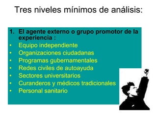 Tres niveles mínimos de análisis: El agente externo o grupo promotor de la experiencia : Equipo independiente  Organizaciones ciudadanas Programas gubernamentales Redes civiles de autoayuda Sectores universitarios Curanderos y médicos tradicionales Personal sanitario 