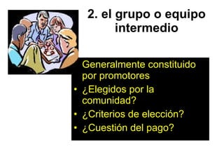 2. el grupo o equipo intermedio Generalmente constituido por promotores  ¿Elegidos por la comunidad? ¿Criterios de elección? ¿Cuestión del pago? 