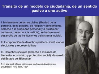 T ránsito de un modelo de ciudadanía , de un sentido pasivo a uno activo I. I nicialmente derechos civiles (libertad de la persona, de la palabra, de religión y pensamiento, derecho a la propiedad personal y a establecer contratos, derecho a la justicia),  se tradujo en el  desarrollo de las instituciones del sistema judicial.  II. Incorporación de  derechos políticos :  instituciones electorales y representativas III. D erechos sociales (derecho a mínimos de bienestar económico y protección socia l): desarrollo del Estado del Bienestar T.H. Marshall:  Class, citizenship and social development  Doubleday, New York, 1964 
