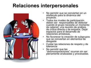 Relaciones interpersonales No permitir que se conviertan en un obstáculo para la dinámica del proyecto. Todos los niveles de participación deben ser  responsables de detectar cuando el grupo necesita un momento de catarsis, una reunión de análisis, de crítica directa o de empatía. Dejar espacios para el desarrollo de relaciones amistosas. No favorecer la creación de subgrupos que se conviertan en elementos de desgaste Cuidar las relaciones de respeto y de tolerancia No permitir que las “desincorporaciones” ocurran sin ser plenamente analizadas y procesadas.  