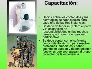 Capacitación: Decidir sobre los contenidos y las estrategias de capacitación para cada una de las tres instancias. Se debe de tener muy claro el perfil y la asignación de responsabilidades en las muchas tareas que involucra un proceso participativo. Se debe contar con el suficiente conocimiento técnico para resolver problemas inmediatos y saber cuando se pueden y deben delegar funciones que sobrepasan al grupo promotor de la experiencia.  