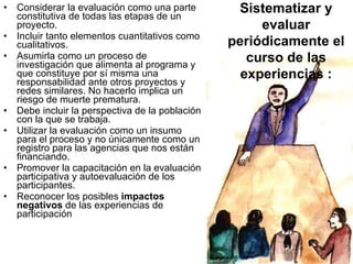 Considerar la evaluación como una parte constitutiva de todas las etapas de un proyecto. Incluir tanto elementos cuantitativos como cualitativos.  Asumirla como un proceso de investigación que alimenta al programa y que constituye por sí misma una responsabilidad ante otros proyectos y redes similares. No hacerlo implica un riesgo de muerte prematura.  Debe incluir la perspectiva de la población con la que se trabaja. Utilizar la evaluación como un insumo para el proceso y no únicamente como un registro para las agencias que nos están financiando. Promover la capacitación en la evaluación participativa y autoevaluación de los participantes. Reconocer los posibles  impactos negativos  de las experiencias de participación Sistematizar y evaluar periódicamente el curso de las experiencias : 