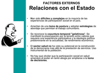 FACTORES EXTERNOS  Relaciones con el Estado H an sido  difíciles y complejas  en la mayoría de las experiencias de participación social en el país.  Ameritan de una  toma de postura  y adoptar  estrategias  de abordaje que permitan el trabajo comunitario. Se reconoce la  coyuntura temporal "gelatinosa ". Se manifestó la preocupación por la tensión entre valores que requiere una experiencia participativa y la ideología política predominante en la actualidad, de rendimiento económico. El  sector salud no  ha visto su potencial en la construcción de la democracia mas allá de la prestación de servicios. Uso instrumental de la población.  No hay que olvidar que la participación social en salud amenaza al poder en tanto aboga por ampliarse a la  toma de decisiones . 
