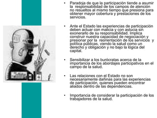 Paradoja de que la participación tiende a asumir la  responsabilidad de los campos de atención no resueltos al mismo tiempo que presiona para obtener mayor cobertura y prestaciones de los servicios.  Ante el Estado las experiencias de participación deben actuar con malicia y con astucia sin exonerarlo de su responsabilidad. Implica  construir nuestra capacidad de negociación y presionar por la  reorientación de los servicios  y política públicas, viendo la salud como un derecho y obligación y no bajo la lógica del capital.  Sensibilizar a los burócratas acerca de la importancia de los abordajes participativos en el campo de la salud. Las relaciones con el Estado no son necesariamente dañinas para las experiencias de participación, quienes pueden encontrar aliados dentro de las dependencias. Importancia de considerar la participación de los trabajadores de la salud. 