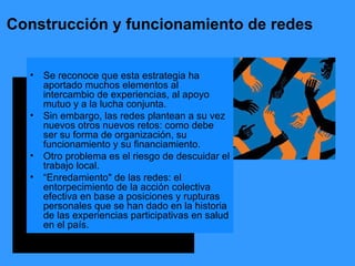 Construcción y funcionamiento de redes Se reconoce que esta estrategia ha aportado muchos elementos al intercambio de experiencias, al apoyo mutuo y a la lucha conjunta. Sin embargo, las redes plantean a su vez nuevos otros nuevos retos: como debe ser su forma de organización, su funcionamiento y su financiamiento. Otro problema es el riesgo de descuidar el trabajo local.  “ Enredamiento" de las redes: el entorpecimiento de la acción colectiva efectiva en base a posiciones y rupturas personales que se han dado en la historia de las experiencias participativas en salud en el país. 