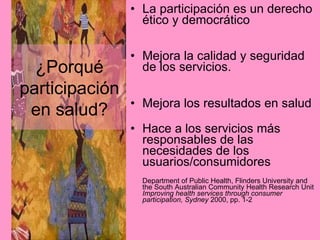 La participación es un derecho ético y democrático Mejora la calidad y seguridad de los servicios. Mejora los resultados en salud  Hace a los servicios más responsables de las necesidades de los usuarios/consumidores Department of Public Health, Flinders University and the South Australian Community Health Research Unit  Improving health services through consumer participation, Sydney  2000, pp. 1-2 ¿Porqué participación en salud? 