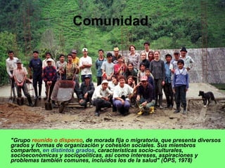 "Grupo  reunido o disperso , de morada fija o migratoria, que presenta diversos grados y formas de organización y cohesión sociales. Sus miembros comparten,  en distintos grados , características socio-culturales, socioeconómicas y sociopolíticas, así como intereses, aspiraciones y problemas también comunes, incluidos los de la salud" (OPS, 1978) Comunidad : 