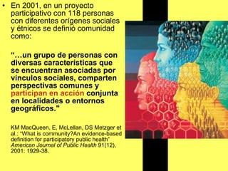 En 2001, en un proyecto participativo con 118 personas con diferentes orígenes sociales y étnicos se definió comunidad como: “… un grupo de personas con diversas características que se encuentran asociadas por vínculos sociales, comparten perspectivas comunes y  participan en acción  conjunta en localidades o entornos geográficos."   KM MacQueen, E, McLellan, DS Metzger et al.: “What is community?An evidence-based definition for participatory public health”  American Journal of Public Health  91(12), 2001: 1929-38.  