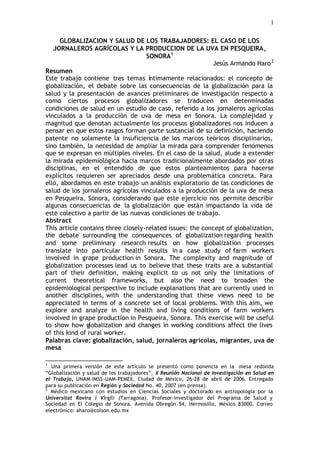 1

     GLOBALIZACION Y SALUD DE LOS TRABAJADORES: EL CASO DE LOS
   JORNALEROS AGRÍCOLAS Y LA PRODUCCION DE LA UVA EN PESQUEIRA,
                                    SONORA1
                                                           Jesús Armando Haro 2
Resumen
Este trabajo contiene tres temas íntimamente relacionados: el concepto de
globalización, el debate sobre las consecuencias de la globalización para la
salud y la presentación de avances preliminares de investigación respecto a
como ciertos procesos globalizadores se traducen en determinadas
condiciones de salud en un estudio de caso, referido a los jornaleros agrícolas
vinculados a la producción de uva de mesa en Sonora. La complejidad y
magnitud que denotan actualmente los procesos globalizadores nos inducen a
pensar en que estos rasgos forman parte sustancial de su definición, haciendo
patente no solamente la insuficiencia de los marcos teóricos disciplinarios,
sino también, la necesidad de ampliar la mirada para comprender fenómenos
que se expresan en múltiples niveles. En el caso de la salud, alude a extender
la mirada epidemiológica hacia marcos tradicionalmente abordados por otras
disciplinas, en el entendido de que estos planteamientos para hacerse
explícitos requieren ser apreciados desde una problemática concreta. Para
ello, abordamos en este trabajo un análisis exploratorio de las condiciones de
salud de los jornaleros agrícolas vinculados a la producción de la uva de mesa
en Pesqueira, Sonora, considerando que este ejercicio nos permite describir
algunas consecuencias de la globalización que están impactando la vida de
este colectivo a partir de las nuevas condiciones de trabajo.
Abstract
This article contains three closely-related issues: the concept of globalization,
the debate surrounding the consequences of globalization regarding health
and some preliminary research results on how globalization processes
translate into particular health results in a case study of farm workers
involved in grape production in Sonora. The complexity and magnitude of
globalization processes lead us to believe that these traits are a substantial
part of their definition, making explicit to us not only the limitations of
current theoretical frameworks, but also the need to broaden the
epidemiological perspective to include explanations that are currently used in
another disciplines, with the understanding that these views need to be
appreciated in terms of a concrete set of local problems. With this aim, we
explore and analyze in the health and living conditions of farm workers
involved in grape production in Pesqueira, Sonora. This exercise will be useful
to show how globalization and changes in working conditions affect the lives
of this kind of rural worker.
Palabras clave: globalización, salud, jornaleros agrícolas, migrantes, uva de
mesa

1
  Una primera versión de este artículo se presentó como ponencia en la mesa redonda
“Globalización y salud de los trabajadores”, X Reunión Nacional de Investigación en Salud en
el Trabajo, UNAM-IMSS-UAM-PEMEX, Ciudad de México, 26-28 de abril de 2006. Entregado
para su publicación en Región y Sociedad No. 40, 2007 (en prensa).
2
  Médico mexicano con estudios en Ciencias Sociales y doctorado en antropología por la
Universitat Rovira i Virgili (Tarragona). Profesor-investigador del Programa de Salud y
Sociedad en El Colegio de Sonora. Avenida Obregón 54, Hermosillo, México 83000. Correo
electrónico: aharo@colson.edu.mx
 