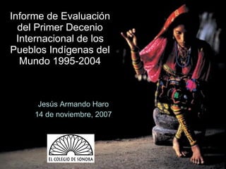 Informe de Evaluación del Primer Decenio Internacional de los Pueblos Indígenas del Mundo 1995-2004 Jesús Armando Haro 14 de noviembre, 2007 