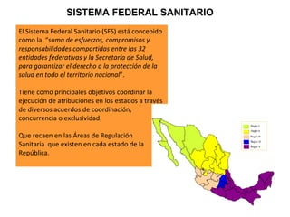 El Sistema Federal Sanitario (SFS) está concebido como la  “ suma de esfuerzos, compromisos y responsabilidades compartidas entre las 32 entidades federativas y la Secretaría de Salud, para garantizar el derecho a la protección de la salud en todo el territorio nacional ”.  Tiene como principales objetivos coordinar la ejecución de atribuciones en los estados a través de diversos acuerdos de coordinación, concurrencia o exclusividad.  Que recaen en las Áreas de Regulación  Sanitaria  que existen en cada estado de la República. SISTEMA FEDERAL SANITARIO 