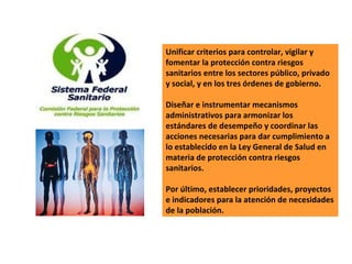 Unificar criterios para controlar, vigilar y fomentar la protección contra riesgos sanitarios entre los sectores público, privado y social, y en los tres órdenes de gobierno.  Diseñar e instrumentar mecanismos administrativos para armonizar los estándares de desempeño y coordinar las acciones necesarias para dar cumplimiento a lo establecido en la Ley General de Salud en materia de protección contra riesgos sanitarios.  Por último, establecer prioridades, proyectos e indicadores para la atención de necesidades de la población.  