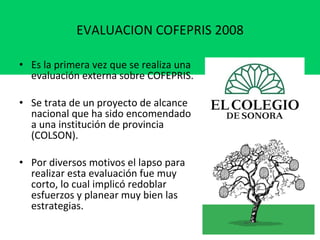EVALUACION COFEPRIS 2008   Es la primera vez que se realiza una evaluación externa sobre COFEPRIS. Se trata de un proyecto de alcance nacional que ha sido encomendado a una institución de provincia (COLSON).  Por diversos motivos el lapso para realizar esta evaluación fue muy corto, lo cual implicó redoblar esfuerzos y planear muy bien las estrategias. 