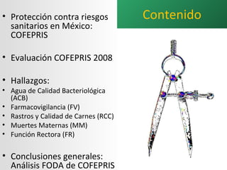 Contenido Protección contra riesgos sanitarios en México: COFEPRIS Evaluación COFEPRIS 2008 Hallazgos: Agua de Calidad Bacteriológica (ACB) Farmacovigilancia (FV) Rastros y Calidad de Carnes (RCC) Muertes Maternas (MM) Función Rectora (FR) Conclusiones generales: Análisis FODA de COFEPRIS 