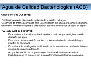 Agua de Calidad Bacteriológica (ACB)  Atribuciones de COFEPRIS: Establecimiento del sistema de vigilancia de la calidad del agua. Desarrollo de criterios sanitarios para la certificación del agua para consumo humano. Establecer lineamientos para la clasificación sanitaria de cuerpos de agua en el país. Proyecto ACB de COFEPRIS: Estandarizar entre todos los involucrados la metodología de vigilancia de la cloración del agua. Elaborar un sistema de información con los resultados de calidad del agua (niveles de cloración). Fomentar ante los Organismos Operadores de los sistemas de abastecimiento de agua la cloración adecuada. Apoyar la creación de programas que difundan el fomento sanitario en localidades que no cuenten con sistema formal de abastecimiento de agua. 