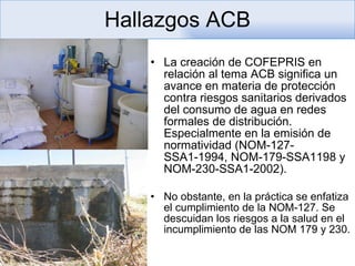 Hallazgos ACB La creación de COFEPRIS en relación al tema ACB significa un avance en materia de protección contra riesgos sanitarios derivados del consumo de agua en redes formales de distribución. Especialmente en la emisión de normatividad (NOM-127-SSA1-1994, NOM-179-SSA1198 y NOM-230-SSA1-2002). No obstante, en la práctica se enfatiza el cumplimiento de la NOM-127. Se descuidan los riesgos a la salud en el incumplimiento de las NOM 179 y 230.  