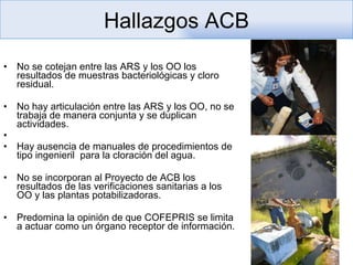 No se cotejan entre las ARS y los OO los resultados de muestras bacteriológicas y cloro residual. No hay articulación entre las ARS y los OO, no se trabaja de manera conjunta y se duplican actividades. Hay ausencia de manuales de procedimientos de tipo ingenieril  para la cloración del agua. No se incorporan al Proyecto de ACB los resultados de las verificaciones sanitarias a los OO y las plantas potabilizadoras.  Predomina la opinión de que COFEPRIS se limita a actuar como un órgano receptor de información.  Hallazgos ACB 