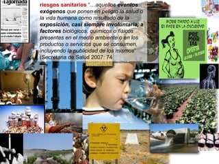 riesgos sanitarios  “… aquellos  eventos exógenos  que ponen en peligro la salud o la vida humana como resultado de la  exposición, casi siempre involuntaria, a factores  biológicos, químicos o físicos presentes en el medio ambiente o en los productos o servicios que se consumen, incluyendo la publicidad de los mismos ” (Secretaria de Salud 2007: 74 
