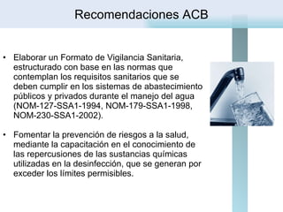   Elaborar un Formato de Vigilancia Sanitaria, estructurado con base en las normas que contemplan los requisitos sanitarios que se deben cumplir en los sistemas de abastecimiento públicos y privados durante el manejo del agua (NOM-127-SSA1-1994, NOM-179-SSA1-1998, NOM-230-SSA1-2002). Fomentar la prevención de riesgos a la salud, mediante la capacitación en el conocimiento de las repercusiones de las sustancias químicas utilizadas en la desinfección, que se generan por exceder los límites permisibles.    Recomendaciones ACB 