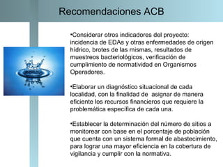 Considerar otros indicadores del proyecto: incidencia de EDAs y otras enfermedades de origen hídrico, brotes de las mismas, resultados de muestreos bacteriológicos, verificación de cumplimiento de normatividad en Organismos Operadores. Elaborar un diagnóstico situacional de cada localidad, con la finalidad de  asignar de manera eficiente los recursos financieros que requiere la problemática específica de cada una. Establecer la determinación del número de sitios a monitorear con base en el porcentaje de población que cuenta con un sistema formal de abastecimiento, para lograr una mayor eficiencia en la cobertura de vigilancia y cumplir con la normativa. Recomendaciones ACB 
