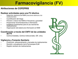Farmacovigilancia (FV) Atribuciones de COFEPRIS Realizar actividades para una FV efectiva . Detección oportuna de RAM ( reacciones adversas a los medicamentos ) Cuantificación del riesgo Prevenir o reducir las RAM en frecuencia y gravedad Proporcionar recomendaciones e información Establecer lineamientos para el uso racional de medicamentos Organización del sistema de información en RAM Coordinación a través del CNFV de las unidades de FV Centros Estatales, Centros institucionales, IQF, otros. Vigilancia y Fomento Sanitario Producción, almacenamiento y mercadeo de medicamentos Revisión y actualización de la Farmacopea EUM Registro sanitario de medicamentos   