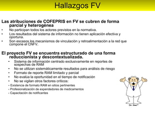 Hallazgos FV Las atribuciones de COFEPRIS en FV se cubren de forma parcial y heterogénea No participan todos los actores previstos en la normativa. Los resultados del sistema de información no tienen aplicación efectiva y oportuna. Son escasos los mecanismos de vinculación y retroalimentación a la red que compone el CNFV.  El proyecto FV se encuentra estructurado de una forma reduccionista y descontextualizada. Sistema de información centrado exclusivamente en reportes de sospechas de RAM No se utilizan sistemáticamente resultados para análisis de riesgo Formato de reporte RAM limitado y parcial No evalúa la oportunidad en el tiempo de notificación No se vigilan otros factores críticos: -  Existencia de formato RAM en sitios pertinentes - Profesionalización de expendedores de medicamentos - Capacitación de notificantes 