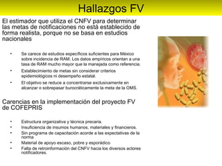 El estimador que utiliza el CNFV para determinar las metas de notificaciones no está establecido de forma realista, porque no se basa en estudios nacionales  Se carece de estudios específicos suficientes para México sobre incidencia de RAM. Los datos empíricos orientan a una tasa de RAM mucho mayor que la manejada como referencia. Establecimiento de metas sin considerar criterios epidemiológicos ni desempeño estatal. El objetivo se reduce a concentrarse exclusivamente en alcanzar o sobrepasar burocráticamente la meta de la OMS. Carencias en la implementación del proyecto FV de COFEPRIS Estructura organizativa y técnica precaria. Insuficiencia de insumos humanos, materiales y financieros. Sin programa de capacitación acorde a las expectativas de la norma Material de apoyo escaso, pobre y esporádico Falta de retroinformación del CNFV hacia los diversos actores notificadores. Hallazgos FV 