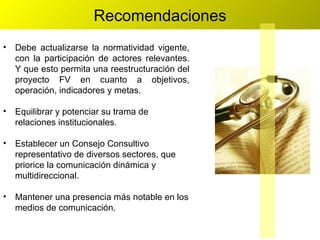 Recomendaciones Debe actualizarse la normatividad vigente, con la participación de actores relevantes. Y que esto permita una reestructuración del proyecto FV en cuanto a objetivos, operación, indicadores y metas. Equilibrar y potenciar su trama de relaciones institucionales. Establecer un Consejo Consultivo representativo de diversos sectores, que priorice la comunicación dinámica y multidireccional. Mantener una presencia más notable en los medios de comunicación. 