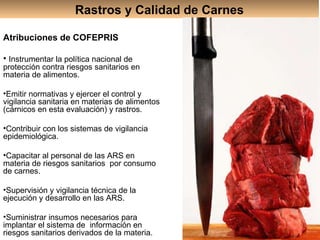 Rastros y Calidad de Carnes Atribuciones de COFEPRIS Instrumentar la política nacional de protección contra riesgos sanitarios en materia de alimentos. Emitir normativas y ejercer el control y vigilancia sanitaria en materias de alimentos (cárnicos en esta evaluación) y rastros. Contribuir con los sistemas de vigilancia epidemiológica. Capacitar al personal de las ARS en materia de riesgos sanitarios  por consumo de carnes. Supervisión y vigilancia técnica de la ejecución y desarrollo en las ARS .   Suministrar insumos necesarios para implantar el sistema de  información en riesgos sanitarios derivados de la materia. 