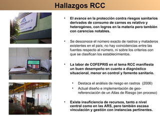 Hallazgos RCC El avance en la protección contra riesgos sanitarios derivados de consumo de carnes es relativo y heterogéneo, con logros en la materia pero también con carencias notables. Se desconoce el número exacto de rastros y mataderos existentes en el país; no hay coincidencias entre las fuentes respecto al número, ni sobre los criterios con que se clasifican los establecimientos. La labor de COFEPRIS en el tema RCC manifiesta un buen desempeño en cuanto a diagnóstico situacional, menor en control y fomento sanitario. Destaca el análisis de riesgo en rastros  (2006) Actual diseño e implementación de geo-referenciación de un Atlas de Riesgo (en proceso) Existe insuficiencia de recursos, tanto a nivel central como en las ARS, pero también escasa vinculación y gestión con instancias pertinentes. 