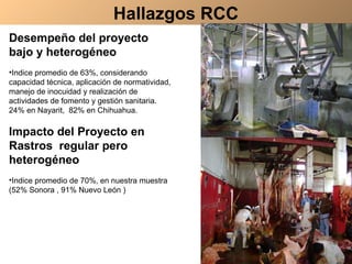 Desempeño del proyecto bajo y heterogéneo  Indice promedio de 63%, considerando capacidad técnica, aplicación de normatividad, manejo de inocuidad y realización de actividades de fomento y gestión sanitaria.  24% en Nayarit,  82% en Chihuahua. Impacto del Proyecto en Rastros  regular pero heterogéneo Indice promedio de 70%, en nuestra muestra (52% Sonora , 91% Nuevo León ) Hallazgos RCC 