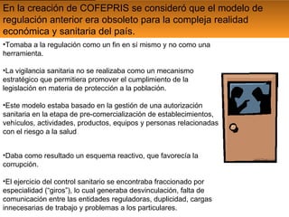 En la creación de COFEPRIS se consideró que el modelo de regulación anterior era obsoleto para la compleja realidad económica y sanitaria del país. Tomaba a la regulación como un fin en sí mismo y no como una herramienta. La vigilancia sanitaria no se realizaba como un mecanismo estratégico que permitiera promover el cumplimiento de la legislación en materia de protección a la población. Este modelo estaba basado en la gestión de una autorización sanitaria en la etapa de pre-comercialización de establecimientos, vehículos, actividades, productos, equipos y personas relacionadas con el riesgo a la salud  . Daba como resultado un esquema reactivo, que favorecía la corrupción. El ejercicio del control sanitario se encontraba fraccionado por especialidad (“giros”), lo cual generaba desvinculación, falta de comunicación entre las entidades reguladoras, duplicidad, cargas innecesarias de trabajo y problemas a los particulares.  