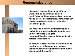 Aumentar la capacidad de gestión de COFEPRIS en su vinculación con  municipios, entidades federativas, fuentes nacionales e internacionales. Para proponer la creación de más rastros regionales intermunicipales. Se necesita invertir en infraestructura y revisar la normatividad en la materia para unificar criterios y asignar responsabilidades más explícitamente a los actores involucrados. Se requiere crear nuevos instrumentos de monitoreo y verificación que incluyan variables pertinentes y alimenten un nuevo sistema de información.  Recomendaciones 