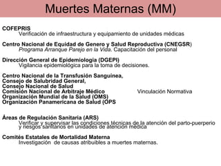 COFEPRIS Verificación de infraestructura y equipamiento de unidades médicas Centro Nacional de Equidad de Genero y Salud Reproductiva (CNEGSR ) Programa Arranque Parejo en la Vida . Capacitación del personal Dirección General de Epidemiologia (DGEPI) Vigilancia epidemiológica   para la toma de decisiones.  Centro Nacional de la Transfusión Sanguínea,  Consejo de Salubridad General,  Consejo Nacional de Salud Comisión Nacional de Arbitraje Médico  Vinculación Normativa Organización Mundial de la Salud (OMS) Organización Panamericana de Salud (OPS Áreas de Regulación Sanitaria (ARS) Verificar y supervisar  las condiciones técnicas de la atención del parto-puerperio y riesgos sanitarios en u nidades de atención médica Comités Estatales de Mortalidad Materna Investigación  de causas atribuibles a muertes maternas. Muertes Maternas (MM) 